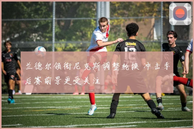 兰德尔领衔尼克斯调整轮换 冲击季后赛前景更受关注