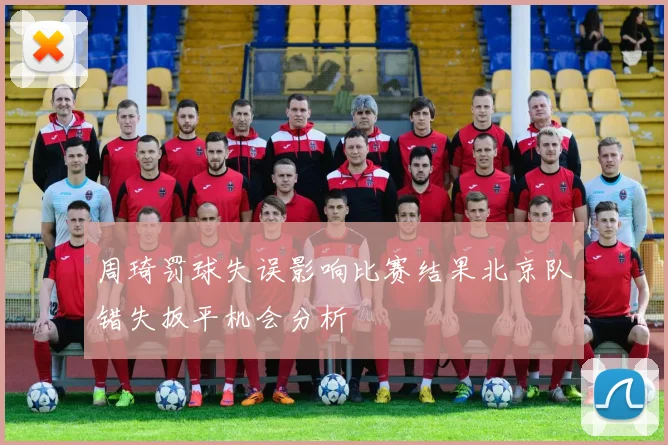 周琦罚球失误影响比赛结果北京队错失扳平机会分析