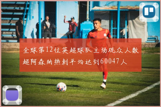 全球第12位英超球队主场观众人数超阿森纳热刺平均达到60047人