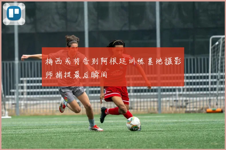 梅西或将告别阿根廷训练基地摄影师捕捉最后瞬间